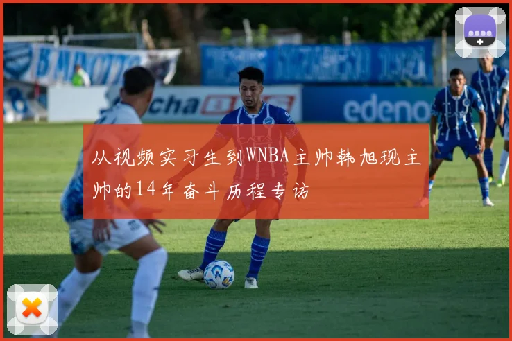 从视频实习生到WNBA主帅韩旭现主帅的14年奋斗历程专访