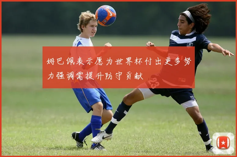 姆巴佩表示愿为世界杯付出更多努力强调需提升防守贡献