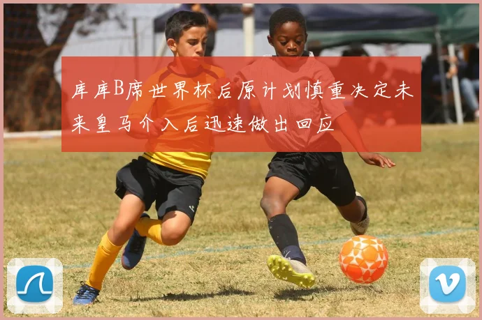 库库B席世界杯后原计划慎重决定未来皇马介入后迅速做出回应