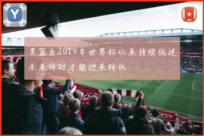 男篮自2019年世界杯以来持续低迷未来何时才能迎来转机