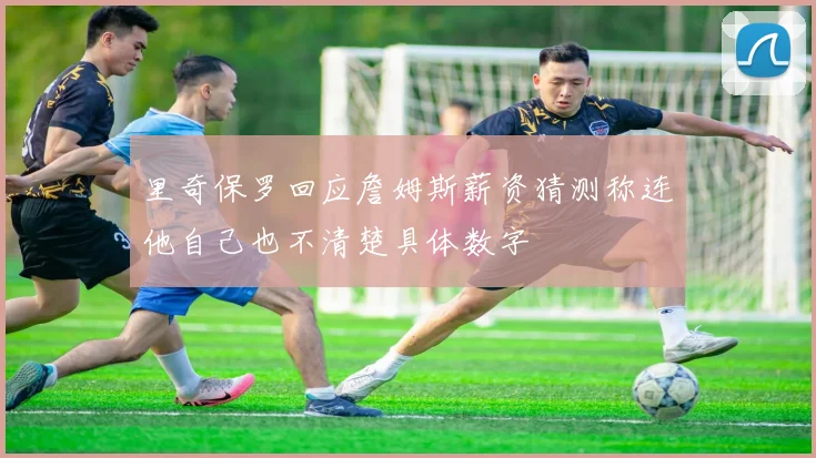 里奇保罗回应詹姆斯薪资猜测称连他自己也不清楚具体数字