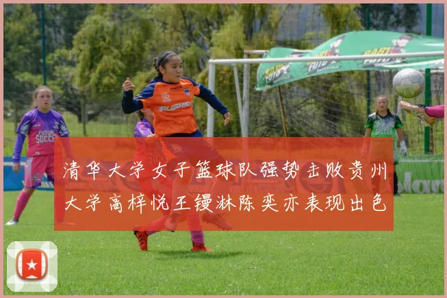 清华大学女子篮球队强势击败贵州大学高梓悦王镘淋陈奕亦表现出色贡献显著