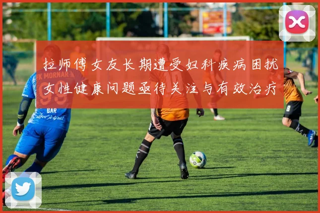 拉师傅女友长期遭受妇科疾病困扰女性健康问题亟待关注与有效治疗方案