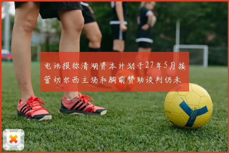 电讯报称清湖资本计划于27年5月接管切尔西主场和胸前赞助谈判仍未取得进展