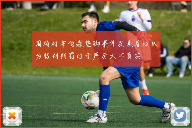周琦对布伦森垫脚事件发表看法认为裁判判罚过于严厉太不真实