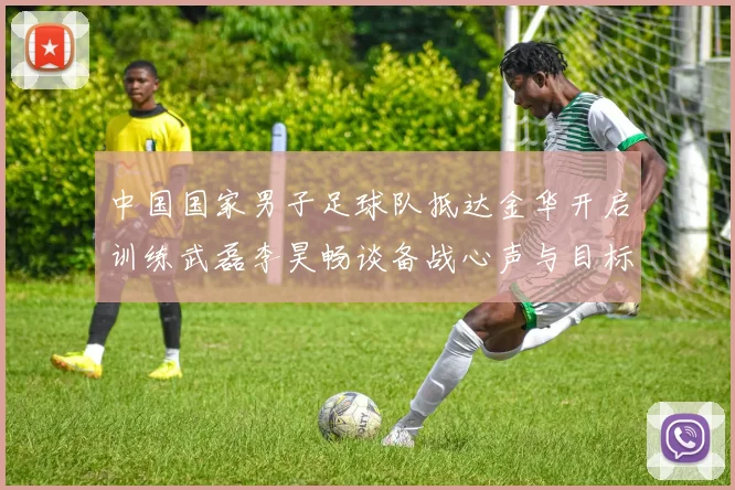 中国国家男子足球队抵达金华开启训练武磊李昊畅谈备战心声与目标