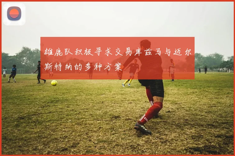 雄鹿队积极寻求交易库兹马与迈尔斯特纳的多种方案